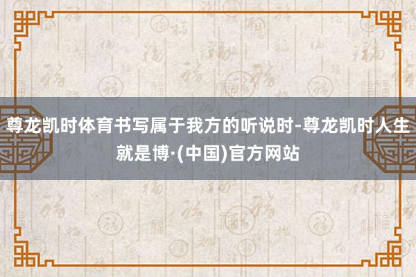 尊龙凯时体育书写属于我方的听说时-尊龙凯时人生就是博·(中国)官方网站