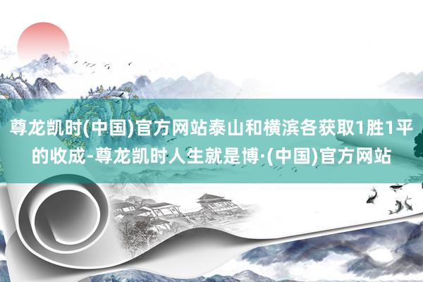 尊龙凯时(中国)官方网站泰山和横滨各获取1胜1平的收成-尊龙凯时人生就是博·(中国)官方网站