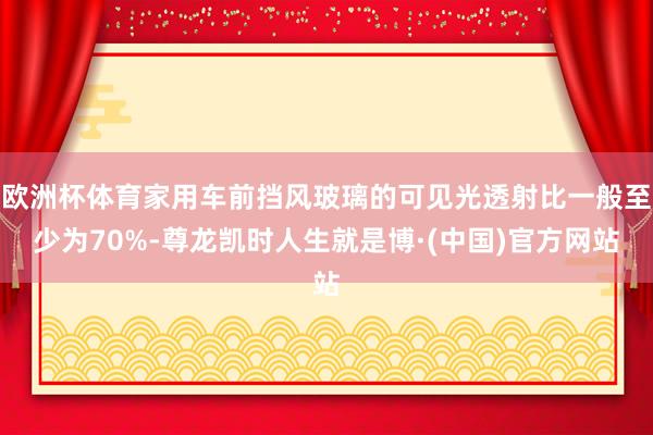 欧洲杯体育家用车前挡风玻璃的可见光透射比一般至少为70%-尊龙凯时人生就是博·(中国)官方网站