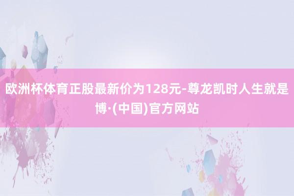 欧洲杯体育正股最新价为128元-尊龙凯时人生就是博·(中国)官方网站