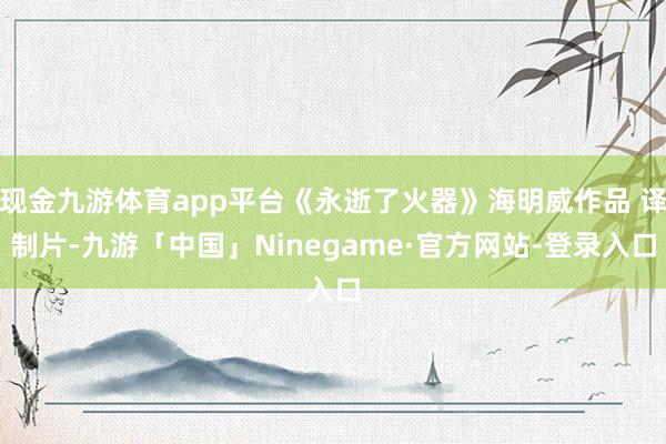 现金九游体育app平台《永逝了火器》海明威作品 译制片-九游「中国」Ninegame·官方网站-登录入口