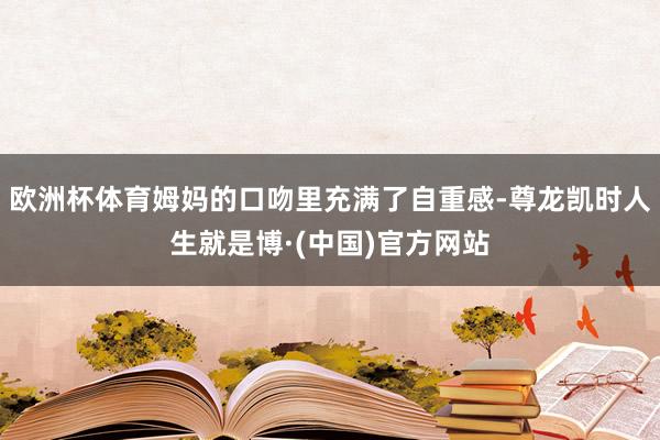 欧洲杯体育姆妈的口吻里充满了自重感-尊龙凯时人生就是博·(中国)官方网站