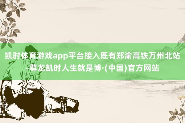 凯时体育游戏app平台接入既有郑渝高铁万州北站-尊龙凯时人生就是博·(中国)官方网站