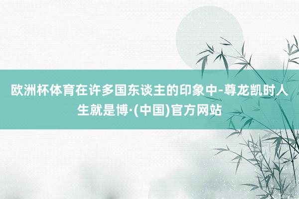 欧洲杯体育　　在许多国东谈主的印象中-尊龙凯时人生就是博·(中国)官方网站