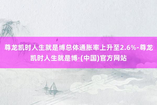 尊龙凯时人生就是博总体通胀率上升至2.6%-尊龙凯时人生就是博·(中国)官方网站